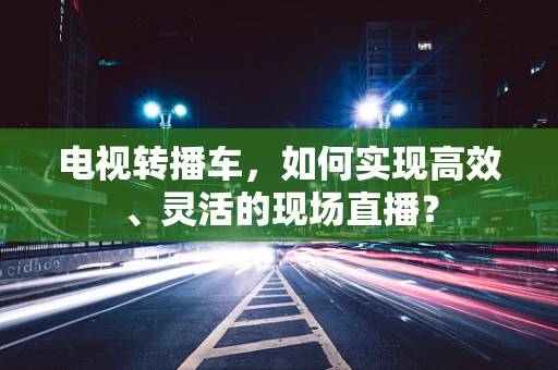 电视转播车，如何实现高效、灵活的现场直播？