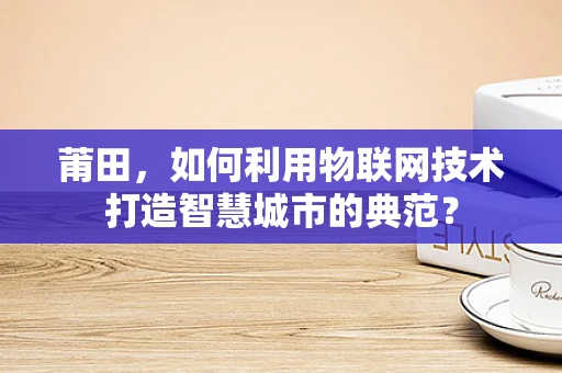 莆田，如何利用物联网技术打造智慧城市的典范？