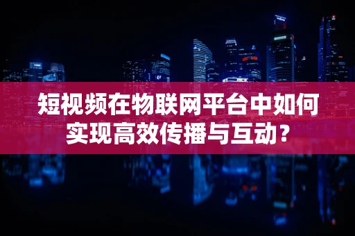 短视频在物联网平台中如何实现高效传播与互动？