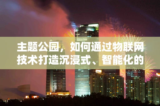 主题公园，如何通过物联网技术打造沉浸式、智能化的娱乐体验？