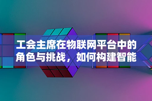 工会主席在物联网平台中的角色与挑战，如何构建智能时代的员工凝聚力？