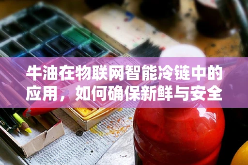 牛油在物联网智能冷链中的应用，如何确保新鲜与安全？