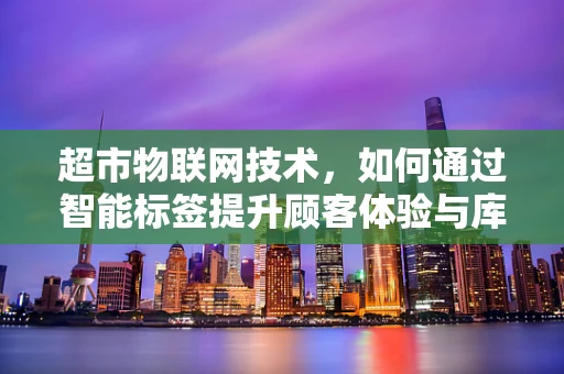 超市物联网技术，如何通过智能标签提升顾客体验与库存管理？