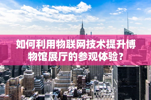 如何利用物联网技术提升博物馆展厅的参观体验？
