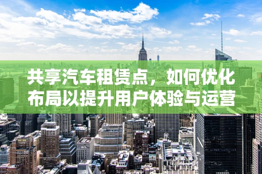 共享汽车租赁点，如何优化布局以提升用户体验与运营效率？