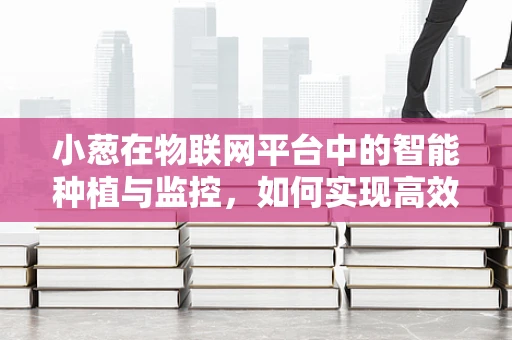 小葱在物联网平台中的智能种植与监控，如何实现高效、精准的种植管理？