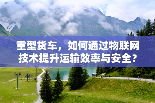 重型货车，如何通过物联网技术提升运输效率与安全？