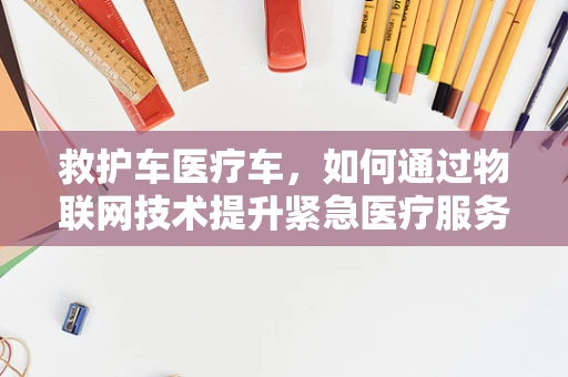 救护车医疗车，如何通过物联网技术提升紧急医疗服务效率？