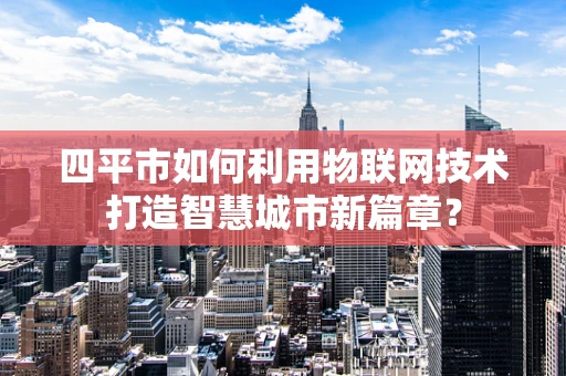 四平市如何利用物联网技术打造智慧城市新篇章？