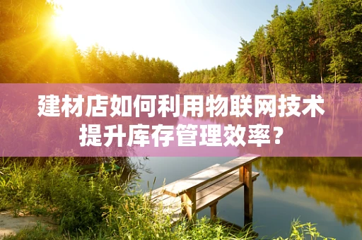 建材店如何利用物联网技术提升库存管理效率？