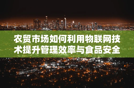 农贸市场如何利用物联网技术提升管理效率与食品安全？