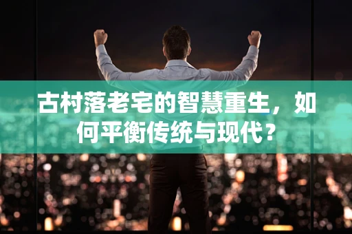 古村落老宅的智慧重生，如何平衡传统与现代？