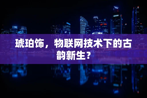 琥珀饰，物联网技术下的古韵新生？