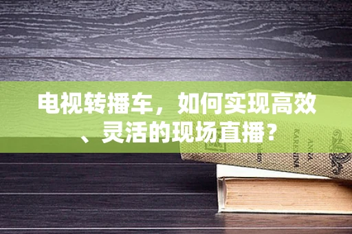 电视转播车，如何实现高效、灵活的现场直播？