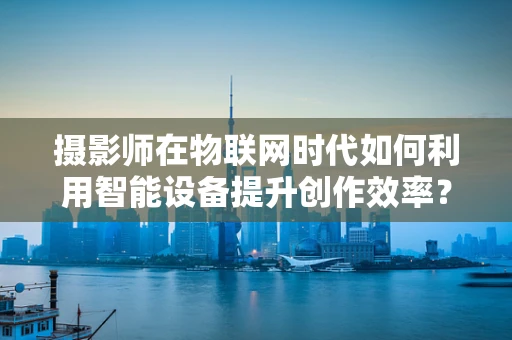 摄影师在物联网时代如何利用智能设备提升创作效率？
