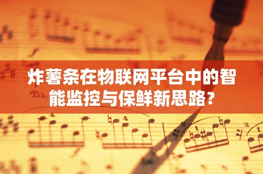 炸薯条在物联网平台中的智能监控与保鲜新思路？