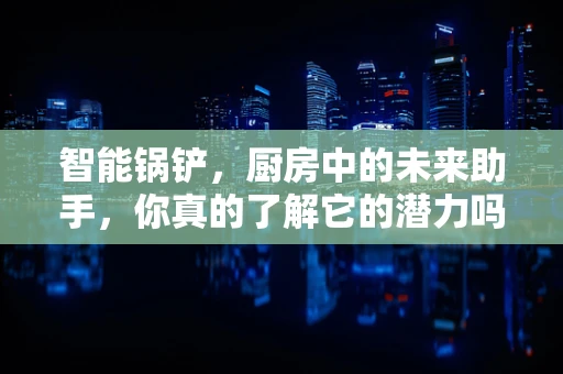 智能锅铲，厨房中的未来助手，你真的了解它的潜力吗？