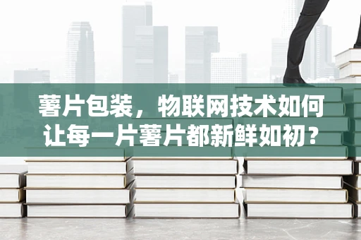 薯片包装，物联网技术如何让每一片薯片都新鲜如初？
