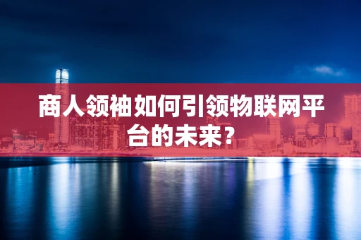 商人领袖如何引领物联网平台的未来？