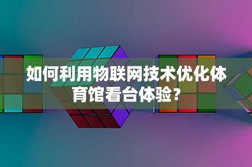 如何利用物联网技术优化体育馆看台体验？