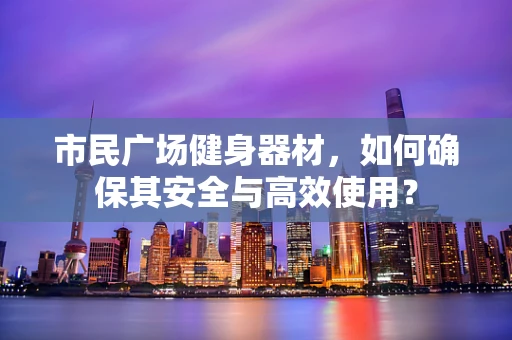 市民广场健身器材，如何确保其安全与高效使用？