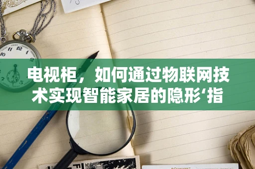 电视柜，如何通过物联网技术实现智能家居的隐形‘指挥官’？