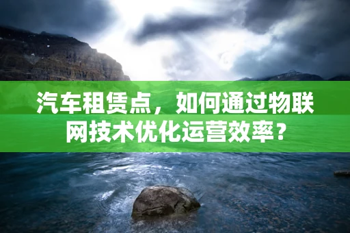 汽车租赁点，如何通过物联网技术优化运营效率？