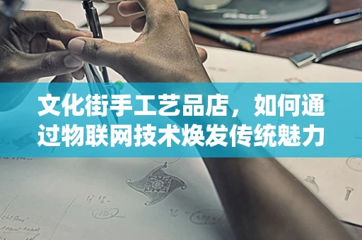 文化街手工艺品店，如何通过物联网技术焕发传统魅力？