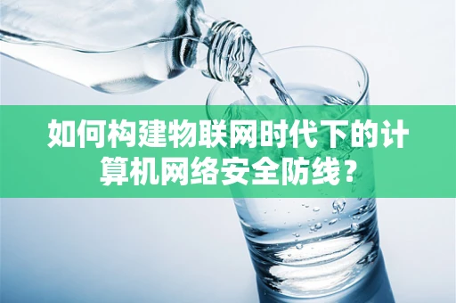 如何构建物联网时代下的计算机网络安全防线？