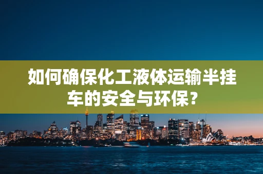 如何确保化工液体运输半挂车的安全与环保？