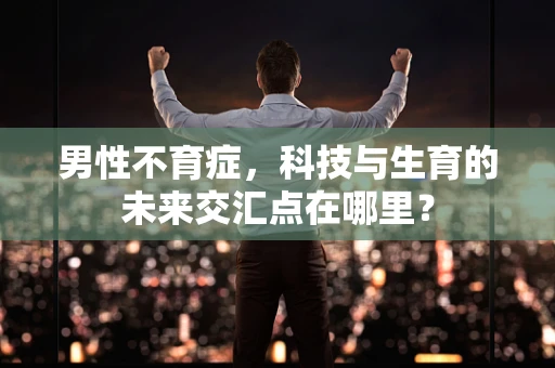 男性不育症，科技与生育的未来交汇点在哪里？