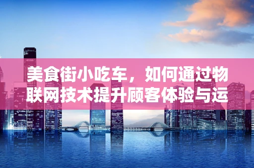 美食街小吃车，如何通过物联网技术提升顾客体验与运营效率？