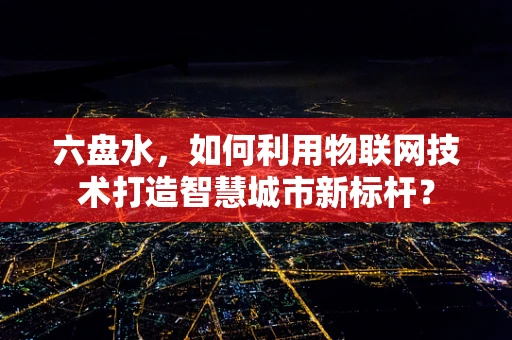 六盘水，如何利用物联网技术打造智慧城市新标杆？