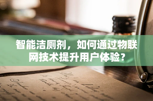 智能洁厕剂，如何通过物联网技术提升用户体验？