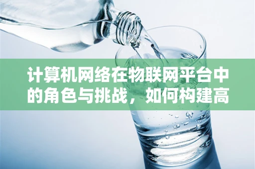 计算机网络在物联网平台中的角色与挑战，如何构建高效、安全的通信桥梁？