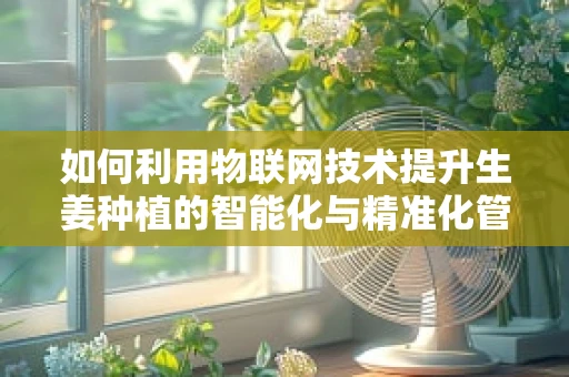 如何利用物联网技术提升生姜种植的智能化与精准化管理？