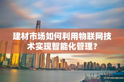 建材市场如何利用物联网技术实现智能化管理？