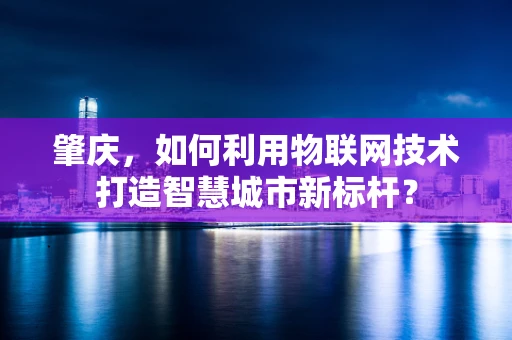 肇庆，如何利用物联网技术打造智慧城市新标杆？