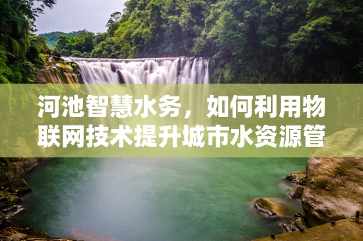 河池智慧水务，如何利用物联网技术提升城市水资源管理效率？