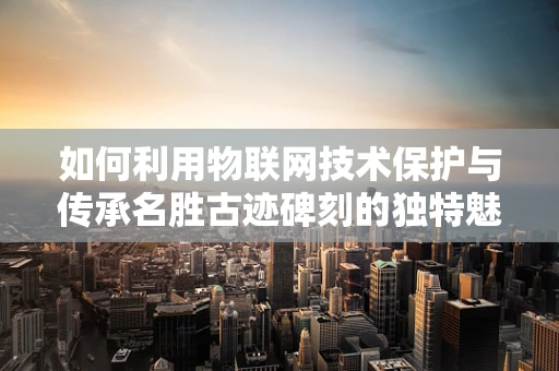 如何利用物联网技术保护与传承名胜古迹碑刻的独特魅力？
