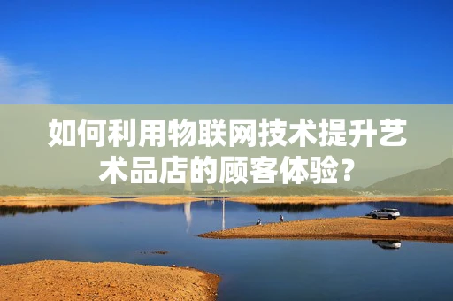 如何利用物联网技术提升艺术品店的顾客体验？
