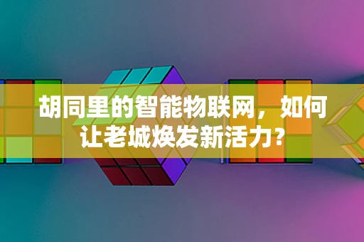 胡同里的智能物联网，如何让老城焕发新活力？