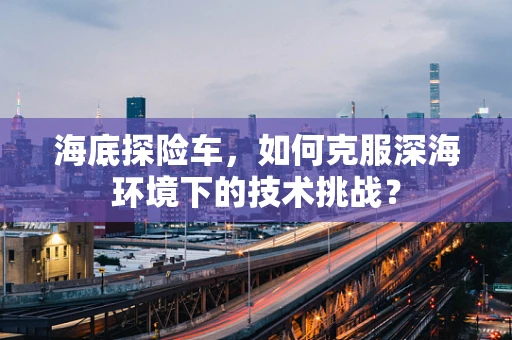 海底探险车，如何克服深海环境下的技术挑战？