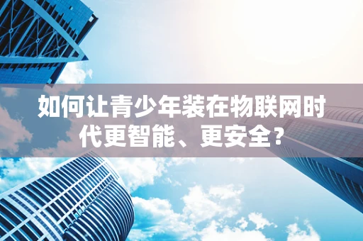 如何让青少年装在物联网时代更智能、更安全？