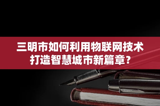 三明市如何利用物联网技术打造智慧城市新篇章？