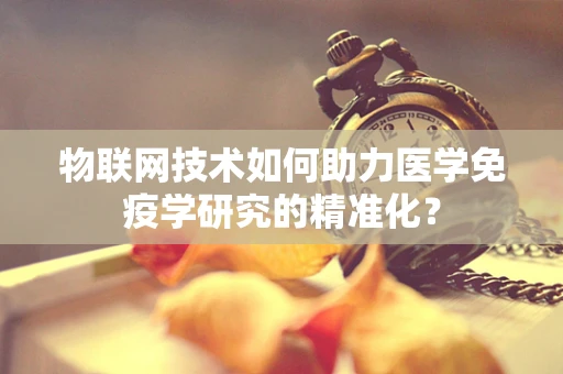 物联网技术如何助力医学免疫学研究的精准化？