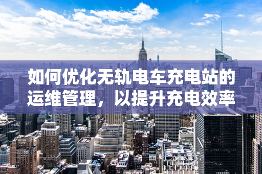 如何优化无轨电车充电站的运维管理，以提升充电效率与用户体验？
