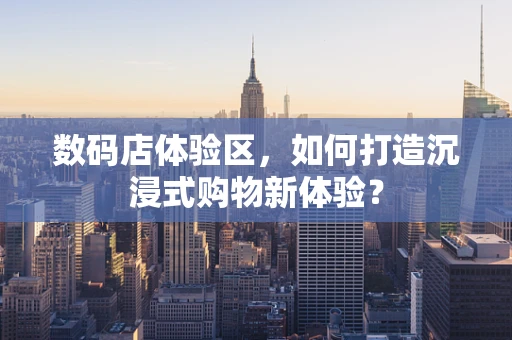 数码店体验区，如何打造沉浸式购物新体验？