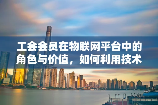 工会会员在物联网平台中的角色与价值，如何利用技术提升其影响力？