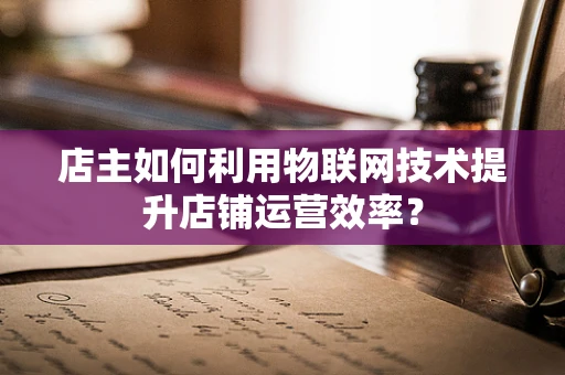 店主如何利用物联网技术提升店铺运营效率？